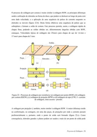 Processos de Soldagem - 34
O processo de soldagem por costura é muito similar à soldagem RSW, as principais diferenças
sendo a utilização de eletrodos na forma de disco, que podem se deslocar ao longo da junta com
uma dada velocidade, e a aplicação de uma sequência de pulsos de corrente enquanto os
eletrodos se movem (figura 22.b). Desta forma obtêm-se uma sequência de pulsos que se
sobrepõem e formam a solda de costura. Este processo permite, assim, a soldagem rápida de
chapas finas, podendo as soldas obtidas ser, diferentemente daquelas obtidas com RSW,
estanques. Velocidades típicas de soldagem são 25mm/s para chapas de aço de 1,6 mm e
17 mm/s para chapas de 3 mm.
I
(a) (b)
(c)
(d)
Eletrodos
Projeção
Soldas
Soldas
I
I
I
Peças
Peças
Garras
Figura 22 - Processos de soldagem por resistência: (a) soldagem por ponto (RSW), (b) soldagem
por costura (RSEW), (c) soldagem de projeção (RPW) e (d) soldagem de topo (UW). I - corrente
de soldagem, setas escuras - pressão.
A soldagem por projeção é, também, muito similar à soldagem RSW. A maior diferença reside
na conformação, ou usinagem, em uma das peças, de projeções por onde a corrente passará
preferencialmente e, portanto, onde o ponto de solda será formado (figura 22.c). Como
consequência, eletrodos grandes e planos podem ser usados e mais de um ponto de solda pode
 