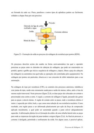 Processos de Soldagem - 35
ser formado de cada vez. Pinos, parafusos e outros tipos de apêndices podem ser facilmente
soldados a chapas finas por este processo.
Eletrodo de liga de cobre
resfriado a água
Solda
Metal de Base
Pressão
Corrente elétrica
Figura 23 - Formação da solda no processo de soldagem de resistência por pontos (RSW).
Os processos descritos acima são usados na forma semi-automática (na qual o operador
posiciona as peças entre os eletrodos do cabeçote de soldagem, que pode ser estacionário ou
portátil, aperta o gatilho que inicia a sequência de soldagem e, depois, libera a peça do cabeçote
de soldagem) ou automática (na qual todas as operações são controladas pelo equipamento). Na
soldagem por pontos em particular, observa-se o uso crescente de robôs industriais para a sua
automação.
Na soldagem de topo por resistência (UW), ao contrário dos processos anteriores, trabalha-se
com juntas de topo, sendo esta comumente usada para a união de arames, tubos, anéis e tiras de
mesma seção transversal. Neste processo (figura 22.d), as duas peças são colocadas em contato e
pressionadas uma contra a outra. A seguir, a corrente de soldagem é ligada, passando das garras
para as peças e através destas. A região de contato entre as peças, onde a resistência elétrica é
maior, é aquecida por efeito Joule, o que causa uma redução de sua resistência mecânica. Como
resultado, esta região passa a ser deformada plasticamente por ação da força de compressão
aplicada inicialmente, a qual pode ser aumentada quando a junta estiver adequadamente
aquecida. A deformação plástica leva à formação da solda e de uma rebarba lateral entre as peças
para onde as impurezas da região da junta tendem a migrar (figura 22.d). Ao final do processo, a
corrente é desligada, permitindo o resfriamento da solda. Em alguns casos, é possível aplicar,
 