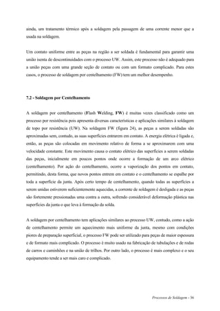 Processos de Soldagem - 36
ainda, um tratamento térmico após a soldagem pela passagem de uma corrente menor que a
usada na soldagem.
Um contato uniforme entre as peças na região a ser soldada é fundamental para garantir uma
união isenta de descontinuidades com o processo UW. Assim, este processo não é adequado para
a união peças com uma grande seção de contato ou com um formato complicado. Para estes
casos, o processo de soldagem por centelhamento (FW) tem um melhor desempenho.
7.2 - Soldagem por Centelhamento
A soldagem por centelhamento (Flash Welding, FW) é muitas vezes classificado como um
processo por resistência pois apresenta diversas características e aplicações similares à soldagem
de topo por resistência (UW). Na soldagem FW (figura 24), as peças a serem soldadas são
aproximadas sem, contudo, as suas superfícies entrarem em contato. A energia elétrica é ligada e,
então, as peças são colocadas em movimento relativo de forma a se aproximarem com uma
velocidade constante. Este movimento causa o contato elétrico das superfícies a serem soldadas
das peças, inicialmente em poucos pontos onde ocorre a formação de um arco elétrico
(centelhamento). Por ação do centelhamento, ocorre a vaporização dos pontos em contato,
permitindo, desta forma, que novos pontos entrem em contato e o centelhamento se espalhe por
toda a superfície da junta. Após certo tempo de centelhamento, quando todas as superfícies a
serem unidas estiverem suficientemente aquecidas, a corrente de soldagem é desligada e as peças
são fortemente pressionadas uma contra a outra, sofrendo considerável deformação plástica nas
superfícies da junta o que leva à formação da solda.
A soldagem por centelhamento tem aplicações similares ao processo UW, contudo, como a ação
de centelhamento permite um aquecimento mais uniforme da junta, mesmo com condições
piores de preparação superficial, o processo FW pode ser utilizado para peças de maior espessura
e de formato mais complicado. O processo é muito usado na fabricação de tubulações e de rodas
de carros e caminhões e na união de trilhos. Por outro lado, o processo é mais complexo e o seu
equipamento tende a ser mais caro e complicado.
 