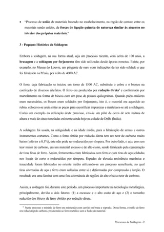 Processos de Soldagem - 2
 “Processo de união de materiais baseado no estabelecimento, na região de contato entre os
materiais sendo unidos, de forças de ligação química de natureza similar às atuantes no
interior dos próprios materiais.”
3 - Pequeno Histórico da Soldagem
Embora a soldagem, na sua forma atual, seja um processo recente, com cerca de 100 anos, a
brasagem e a soldagem por forjamento têm sido utilizadas desde épocas remotas. Existe, por
exemplo, no Museu do Louvre, um pingente de ouro com indicações de ter sido soldado e que
foi fabricado na Pérsia, por volta de 4000 AC.
O ferro, cuja fabricação se iniciou em torno de 1500 AC, substituiu o cobre e o bronze na
confecção de diversos artefatos. O ferro era produzido por redução diretaa
e conformado por
martelamento na forma de blocos com um peso de poucos quilogramas. Quando peças maiores
eram necessárias, os blocos eram soldados por forjamento, isto é, o material era aquecido ao
rubro, colocava-se areia entre as peças para escorificar impurezas e martelava-se até a soldagem.
Como um exemplo da utilização deste processo, cita-se um pilar de cerca de sete metros de
altura e mais de cinco toneladas existente ainda hoje na cidade de Delhi (Índia).
A soldagem foi usada, na antiguidade e na idade média, para a fabricação de armas e outros
instrumentos cortantes. Como o ferro obtido por redução direta tem um teor de carbono muito
baixo (inferior a 0,1%), este não pode ser endurecido por têmpera. Por outro lado, o aço, com um
teor maior de carbono, era um material escasso e de alto custo, sendo fabricado pela cementação
de tiras finas de ferro. Assim, ferramentas eram fabricadas com ferro e com tiras de aço soldadas
nos locais de corte e endurecidas por têmpera. Espadas de elevada resistência mecânica e
tenacidade foram fabricadas no oriente médio utilizando-se um processo semelhante, no qual
tiras alternadas de aço e ferro eram soldadas entre si e deformadas por compressão e torção. O
resultado era uma lâmina com uma fina alternância de regiões de alto e baixo teor de carbono.
Assim, a soldagem foi, durante este período, um processo importante na tecnologia metalúrgica,
principalmente, devido a dois fatores: (1) a escassez e o alto custo do aço e (2) o tamanho
reduzido dos blocos de ferro obtidos por redução direta.
a
Neste processo o minério de ferro era misturado com carvão em brasa e soprado. Desta forma, o óxido de ferro
era reduzido pelo carbono, produzindo-se ferro metálico sem a fusão do material.
 