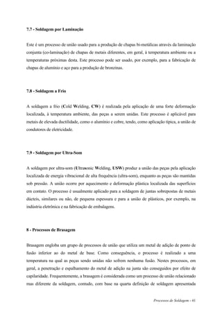 Processos de Soldagem - 41
7.7 - Soldagem por Laminação
Este é um processo de união usado para a produção de chapas bi-metálicas através da laminação
conjunta (co-laminação) de chapas de metais diferentes, em geral, à temperatura ambiente ou a
temperaturas próximas desta. Este processo pode ser usado, por exemplo, para a fabricação de
chapas de alumínio e aço para a produção de bronzinas.
7.8 - Soldagem a Frio
A soldagem a frio (Cold Welding, CW) é realizada pela aplicação de uma forte deformação
localizada, à temperatura ambiente, das peças a serem unidas. Este processo é aplicável para
metais de elevada ductilidade, como o alumínio e cobre, tendo, como aplicação típica, a união de
condutores de eletricidade.
7.9 - Soldagem por Ultra-Som
A soldagem por ultra-som (Ultrasonic Welding, USW) produz a união das peças pela aplicação
localizada de energia vibracional de alta frequência (ultra-som), enquanto as peças são mantidas
sob pressão. A união ocorre por aquecimento e deformação plástica localizada das superfícies
em contato. O processo é usualmente aplicado para a soldagem de juntas sobrepostas de metais
dúcteis, similares ou não, de pequena espessura e para a união de plásticos, por exemplo, na
indústria eletrônica e na fabricação de embalagens.
8 - Processos de Brasagem
Brasagem engloba um grupo de processos de união que utiliza um metal de adição de ponto de
fusão inferior ao do metal de base. Como conseguência, o processo é realizado a uma
temperatura na qual as peças sendo unidas não sofrem nenhuma fusão. Nestes processos, em
geral, a penetração e espalhamento do metal de adição na junta são conseguidos por efeito de
capilaridade. Frequentemente, a brasagem é considerada como um processo de união relacionado
mas diferente da soldagem, contudo, com base na quarta definição de soldagem apresentada
 