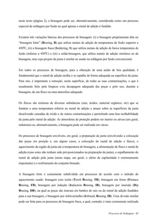 Processos de Soldagem - 42
neste texto (página 2), a brasagem pode ser, alternativamente, considerada como um processo
especial de soldagem por fusão no qual apenas o metal de adição é fundido.
Existem três variações básicas dos processos de brasagem: (i) a brasagem propriamente dita ou
“brasagem forte” (Brazing, B) que utiliza metais de adição de temperatura de fusão superior a
450o
C, (ii) a brasagem fraca (Soldering, S) que utiliza metais de adição de baixa temperatura de
fusão (inferior a 450o
C) e (iii) a solda-brasagem, que utiliza metais de adição similares ao da
brasagem, mas cujo projeto da junta é similar ao usado na soldagem por fusão convencional.
Em todos os processos de brasagem, para a obtenção de uma união de boa qualidade, é
fundamental que o metal de adição molhe e se espalhe de forma adequada na superfície da junta.
Para isto, é importante a remoção, nesta superfície, de todas as suas contaminações, o que é
usualmente feito pela limpeza e/ou decapagem adequada das peças e pelo uso, durante a
brasagem, de um fluxo ou uma atmosfera adequada.
Os fluxos são misturas de diversas substâncias (sais, ácidos, material orgânico, etc) que se
fundem a uma temperatura inferior ao metal de adição e atuam sobre as superfícies da junta
dissolvendo camadas de óxido e de outras contaminações e permitindo uma boa molhabilidade
da junta pelo metal de adição. As atmosferas de proteção podem ser inertes ou ativas (em geral,
redutoras) ou, alternativamente, a brasagem pode ser realizada em vácuo.
Os processos de brasagem envolvem, em geral, a preparação da junta (envolvendo a colocação
das peças em posição e, em alguns casos, a colocação do metal de adição e fluxo), o
aquecimento da região da junta até a temperatura de brasagem, a alimentação de fluxo e metal de
adição (caso estes não tenham sido pré-posicionados na preparação da junta), o espalhamento do
metal de adição pela junta (nesta etapa, em geral, o efeito de capilaridade é extremamente
importante) e o resfriamento do conjunto brasado.
A brasagem forte é comumente subdividida em processos de acordo com o método de
aquecimento usado: brasagem com tocha (Torch Brasing, TB), brasagem em forno (Furnace
Brasing, FB), brasagem por indução (Induction Brasing, IB), brasagem por imersão (Dip
Brasing, DB), na qual as peças são imersas em banhos de sais ou do metal de adição fundidos
para a sua brasagem, e brasagem por infravermelho (Infrared, Brasing, IB). Uma divisão similar
pode ser feita para os processos de brasagem fraca, a qual, contudo, é mais comumente realizada
 