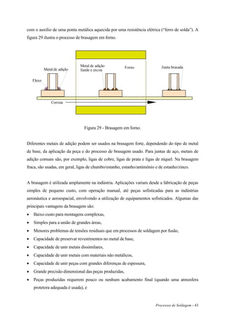Processos de Soldagem - 43
com o auxílio de uma ponta metálica aquecida por uma resistência elétrica (“ferro de solda”). A
figura 29 ilustra o processo de brasagem em forno.
Correia
FornoMetal de adição
Fluxo
Metal de adição
funde e escoa
Junta brasada
Figura 29 - Brasagem em forno.
Diferentes metais de adição podem ser usados na brasagem forte, dependendo do tipo de metal
de base, da aplicação da peça e do processo de brasagem usado. Para juntas de aço, metais de
adição comuns são, por exemplo, ligas de cobre, ligas de prata e ligas de níquel. Na brasagem
fraca, são usadas, em geral, ligas de chumbo/estanho, estanho/antimônio e de estanho/zinco.
A brasagem é utilizada amplamente na indústria. Aplicações variam desde a fabricação de peças
simples de pequeno custo, com operação manual, até peças sofisticadas para as indústrias
aeronáutica e aeroespacial, envolvendo a utilização de equipamentos sofisticados. Algumas das
principais vantagens da brasagem são:
 Baixo custo para montagens complexas,
 Simples para a união de grandes áreas,
 Menores problemas de tensões residuais que em processos de soldagem por fusão,
 Capacidade de preservar revestimentos no metal de base,
 Capacidade de unir metais dissimilares,
 Capacidade de unir metais com materiais não metálicos,
 Capacidade de unir peças com grandes diferenças de espessura,
 Grande precisão dimensional das peças produzidas,
 Peças produzidas requerem pouco ou nenhum acabamento final (quando uma atmosfera
protetora adequada é usada), e
 