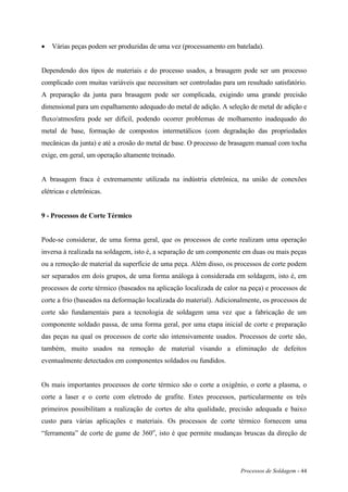 Processos de Soldagem - 44
 Várias peças podem ser produzidas de uma vez (processamento em batelada).
Dependendo dos tipos de materiais e do processo usados, a brasagem pode ser um processo
complicado com muitas variáveis que necessitam ser controladas para um resultado satisfatório.
A preparação da junta para brasagem pode ser complicada, exigindo uma grande precisão
dimensional para um espalhamento adequado do metal de adição. A seleção de metal de adição e
fluxo/atmosfera pode ser difícil, podendo ocorrer problemas de molhamento inadequado do
metal de base, formação de compostos intermetálicos (com degradação das propriedades
mecânicas da junta) e até a erosão do metal de base. O processo de brasagem manual com tocha
exige, em geral, um operação altamente treinado.
A brasagem fraca é extremamente utilizada na indústria eletrônica, na união de conexões
elétricas e eletrônicas.
9 - Processos de Corte Térmico
Pode-se considerar, de uma forma geral, que os processos de corte realizam uma operação
inversa à realizada na soldagem, isto é, a separação de um componente em duas ou mais peças
ou a remoção de material da superfície de uma peça. Além disso, os processos de corte podem
ser separados em dois grupos, de uma forma análoga à considerada em soldagem, isto é, em
processos de corte térmico (baseados na aplicação localizada de calor na peça) e processos de
corte a frio (baseados na deformação localizada do material). Adicionalmente, os processos de
corte são fundamentais para a tecnologia de soldagem uma vez que a fabricação de um
componente soldado passa, de uma forma geral, por uma etapa inicial de corte e preparação
das peças na qual os processos de corte são intensivamente usados. Processos de corte são,
também, muito usados na remoção de material visando a eliminação de defeitos
eventualmente detectados em componentes soldados ou fundidos.
Os mais importantes processos de corte térmico são o corte a oxigênio, o corte a plasma, o
corte a laser e o corte com eletrodo de grafite. Estes processos, particularmente os três
primeiros possibilitam a realização de cortes de alta qualidade, precisão adequada e baixo
custo para várias aplicações e materiais. Os processos de corte térmico fornecem uma
“ferramenta” de corte de gume de 360o
, isto é que permite mudanças bruscas da direção de
 