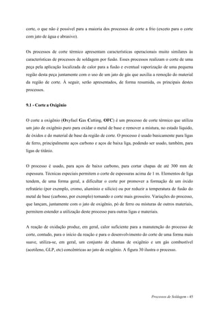 Processos de Soldagem - 45
corte, o que não é possível para a maioria dos processos de corte a frio (exceto para o corte
com jato de água e abrasivo).
Os processos de corte térmico apresentam características operacionais muito similares às
características de processos de soldagem por fusão. Esses processos realizam o corte de uma
peça pela aplicação localizada de calor para a fusão e eventual vaporização de uma pequena
região desta peça juntamente com o uso de um jato de gás que auxilia a remoção do material
da região de corte. À seguir, serão apresentados, de forma resumida, os principais destes
processos.
9.1 - Corte a Oxigênio
O corte a oxigênio (Oxyfuel Gas Cutting, OFC) é um processo de corte térmico que utiliza
um jato de oxigênio puro para oxidar o metal de base e remover a mistura, no estado líquido,
de óxidos e do material de base da região de corte. O processo é usado basicamente para ligas
de ferro, principalmente aços carbono e aços de baixa liga, podendo ser usado, também, para
ligas de titânio.
O processo é usado, para aços de baixo carbono, para cortar chapas de até 300 mm de
espessura. Técnicas especiais permitem o corte de espessuras acima de 1 m. Elementos de liga
tendem, de uma forma geral, a dificultar o corte por promover a formação de um óxido
refratário (por exemplo, cromo, alumínio e silício) ou por reduzir a temperatura de fusão do
metal de base (carbono, por exemplo) tornando o corte mais grosseiro. Variações do processo,
que lançam, juntamente com o jato de oxigênio, pó de ferro ou misturas de outros materiais,
permitem estender a utilização deste processo para outras ligas e materiais.
A reação de oxidação produz, em geral, calor suficiente para a manutenção do processo de
corte, contudo, para o início da reação e para o desenvolvimento do corte de uma forma mais
suave, utiliza-se, em geral, um conjunto de chamas de oxigênio e um gás combustível
(acetileno, GLP, etc) concêntricas ao jato de oxigênio. A figura 30 ilustra o processo.
 