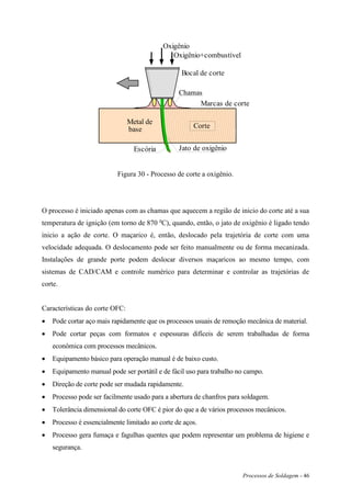 Processos de Soldagem - 46
Bocal de corte
Chamas
Jato de oxigênio
Marcas de corte
Escória
Metal de
base Corte
Oxigênio
Oxigênio+combustível
Figura 30 - Processo de corte a oxigênio.
O processo é iniciado apenas com as chamas que aquecem a região de inicio do corte até a sua
temperatura de ignição (em torno de 870 o
C), quando, então, o jato de oxigênio é ligado tendo
inicio a ação de corte. O maçarico é, então, deslocado pela trajetória de corte com uma
velocidade adequada. O deslocamento pode ser feito manualmente ou de forma mecanizada.
Instalações de grande porte podem deslocar diversos maçaricos ao mesmo tempo, com
sistemas de CAD/CAM e controle numérico para determinar e controlar as trajetórias de
corte.
Características do corte OFC:
 Pode cortar aço mais rapidamente que os processos usuais de remoção mecânica de material.
 Pode cortar peças com formatos e espessuras difíceis de serem trabalhadas de forma
econômica com processos mecânicos.
 Equipamento básico para operação manual é de baixo custo.
 Equipamento manual pode ser portátil e de fácil uso para trabalho no campo.
 Direção de corte pode ser mudada rapidamente.
 Processo pode ser facilmente usado para a abertura de chanfros para soldagem.
 Tolerância dimensional do corte OFC é pior do que a de vários processos mecânicos.
 Processo é essencialmente limitado ao corte de aços.
 Processo gera fumaça e fagulhas quentes que podem representar um problema de higiene e
segurança.
 