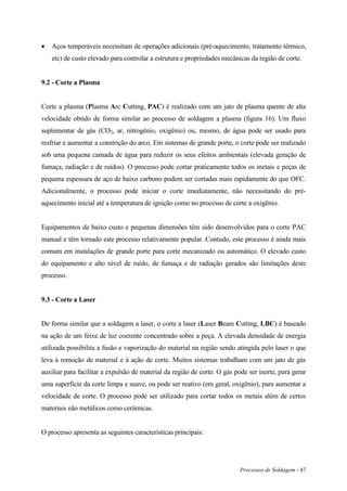 Processos de Soldagem - 47
 Aços temperáveis necessitam de operações adicionais (pré-aquecimento, tratamento térmico,
etc) de custo elevado para controlar a estrutura e propriedades mecânicas da região de corte.
9.2 - Corte a Plasma
Corte a plasma (Plasma Arc Cutting, PAC) é realizado com um jato de plasma quente de alta
velocidade obtido de forma similar ao processo de soldagem a plasma (figura 16). Um fluxo
suplementar de gás (CO2, ar, nitrogênio, oxigênio) ou, mesmo, de água pode ser usado para
resfriar e aumentar a constrição do arco. Em sistemas de grande porte, o corte pode ser realizado
sob uma pequena camada de água para reduzir os seus efeitos ambientais (elevada geração de
fumaça, radiação e de ruídos). O processo pode cortar praticamente todos os metais e peças de
pequena espessura de aço de baixo carbono podem ser cortadas mais rapidamente do que OFC.
Adicionalmente, o processo pode iniciar o corte imediatamente, não necessitando do pré-
aquecimento inicial até a temperatura de ignição como no processo de corte a oxigênio.
Equipamentos de baixo custo e pequenas dimensões têm sido desenvolvidos para o corte PAC
manual e têm tornado este processo relativamente popular. Contudo, este processo é ainda mais
comum em instalações de grande porte para corte mecanizado ou automático. O elevado custo
do equipamento e alto nível de ruído, de fumaça e de radiação gerados são limitações deste
processo.
9.3 - Corte a Laser
De forma similar que a soldagem a laser, o corte a laser (Laser Beam Cutting, LBC) é baseado
na ação de um feixe de luz coerente concentrado sobre a peça. A elevada densidade de energia
utilizada possibilita a fusão e vaporização do material na região sendo atingida pelo laser o que
leva à remoção de material e à ação de corte. Muitos sistemas trabalham com um jato de gás
auxiliar para facilitar a expulsão de material da região de corte. O gás pode ser inerte, para gerar
uma superfície da corte limpa e suave, ou pode ser reativo (em geral, oxigênio), para aumentar a
velocidade de corte. O processo pode ser utilizado para cortar todos os metais além de certos
materiais não metálicos como cerâmicas.
O processo apresenta as seguintes características principais:
 