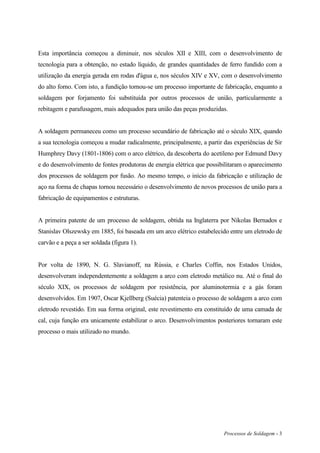 Processos de Soldagem - 3
Esta importância começou a diminuir, nos séculos XII e XIII, com o desenvolvimento de
tecnologia para a obtenção, no estado líquido, de grandes quantidades de ferro fundido com a
utilização da energia gerada em rodas d'água e, nos séculos XIV e XV, com o desenvolvimento
do alto forno. Com isto, a fundição tornou-se um processo importante de fabricação, enquanto a
soldagem por forjamento foi substituída por outros processos de união, particularmente a
rebitagem e parafusagem, mais adequados para união das peças produzidas.
A soldagem permaneceu como um processo secundário de fabricação até o século XIX, quando
a sua tecnologia começou a mudar radicalmente, principalmente, a partir das experiências de Sir
Humphrey Davy (1801-1806) com o arco elétrico, da descoberta do acetileno por Edmund Davy
e do desenvolvimento de fontes produtoras de energia elétrica que possibilitaram o aparecimento
dos processos de soldagem por fusão. Ao mesmo tempo, o início da fabricação e utilização de
aço na forma de chapas tornou necessário o desenvolvimento de novos processos de união para a
fabricação de equipamentos e estruturas.
A primeira patente de um processo de soldagem, obtida na Inglaterra por Nikolas Bernados e
Stanislav Olszewsky em 1885, foi baseada em um arco elétrico estabelecido entre um eletrodo de
carvão e a peça a ser soldada (figura 1).
Por volta de 1890, N. G. Slavianoff, na Rússia, e Charles Coffin, nos Estados Unidos,
desenvolveram independentemente a soldagem a arco com eletrodo metálico nu. Até o final do
século XIX, os processos de soldagem por resistência, por aluminotermia e a gás foram
desenvolvidos. Em 1907, Oscar Kjellberg (Suécia) patenteia o processo de soldagem a arco com
eletrodo revestido. Em sua forma original, este revestimento era constituído de uma camada de
cal, cuja função era unicamente estabilizar o arco. Desenvolvimentos posteriores tornaram este
processo o mais utilizado no mundo.
 