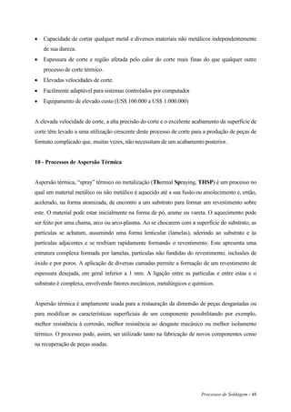 Processos de Soldagem - 48
 Capacidade de cortar qualquer metal e diversos materiais não metálicos independentemente
de sua dureza.
 Espessura de corte e região afetada pelo calor do corte mais finas do que qualquer outro
processo de corte térmico.
 Elevadas velocidades de corte.
 Facilmente adaptável para sistemas controlados por computador
 Equipamento de elevado custo (US$ 100.000 a US$ 1.000.000)
A elevada velocidade de corte, a alta precisão do corte e o excelente acabamento da superfície de
corte têm levado a uma utilização crescente deste processo de corte para a produção de peças de
formato complicado que, muitas vezes, não necessitam de um acabamento posterior.
10 - Processos de Aspersão Térmica
Aspersão térmica, “spray” térmico ou metalização (Thermal Spraying, THSP) é um processo no
qual um material metálico ou não metálico é aquecido até a sua fusão ou amolecimento e, então,
acelerado, na forma atomizada, de encontro a um substrato para formar um revestimento sobre
este. O material pode estar inicialmente na forma de pó, arame ou vareta. O aquecimento pode
ser feito por uma chama, arco ou arco-plasma. Ao se chocarem com a superfície do substrato, as
partículas se achatam, assumindo uma forma lenticular (lamelas), aderindo ao substrato e às
partículas adjacentes e se resfriam rapidamente formando o revestimento. Este apresenta uma
estrutura complexa formada por lamelas, partículas não fundidas do revestimento, inclusões de
óxido e por poros. A aplicação de diversas camadas permite a formação de um revestimento de
espessura desejada, em geral inferior a 1 mm. A ligação entre as partículas e entre estas e o
substrato é complexa, envolvendo fatores mecânicos, metalúrgicos e químicos.
Aspersão térmica é amplamente usada para a restauração da dimensão de peças desgastadas ou
para modificar as características superficiais de um componente possibilitando por exemplo,
melhor resistência à corrosão, melhor resistência ao desgaste mecânico ou melhor isolamento
térmico. O processo pode, assim, ser utilizado tanto na fabricação de novos componentes como
na recuperação de peças usadas.
 