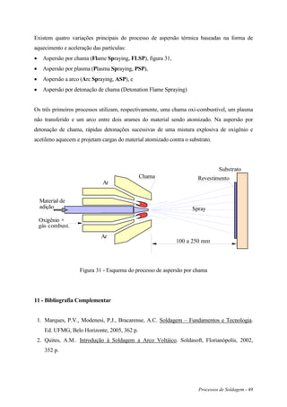 Processos de Soldagem - 49
Existem quatro variações principais do processo de aspersão térmica baseadas na forma de
aquecimento e aceleração das partículas:
 Aspersão por chama (Flame Spraying, FLSP), figura 31,
 Aspersão por plasma (Plasma Spraying, PSP),
 Aspersão a arco (Arc Spraying, ASP), e
 Aspersão por detonação de chama (Detonation Flame Spraying)
Os três primeiros processos utilizam, respectivamente, uma chama oxi-combustível, um plasma
não transferido e um arco entre dois arames do material sendo atomizado. Na aspersão por
detonação de chama, rápidas detonações sucessivas de uma mistura explosiva de oxigênio e
acetileno aquecem e projetam cargas do material atomizado contra o substrato.
Material de
adição
Oxigênio +
gás combust.
Ar
Ar
Chama
Spray
100 a 250 mm
Substrato
Revestimento
Figura 31 - Esquema do processo de aspersão por chama
11 - Bibliografia Complementar
1. Marques, P.V., Modenesi, P.J., Bracarense, A.C. Soldagem – Fundamentos e Tecnologia.
Ed. UFMG, Belo Horizonte, 2005, 362 p.
2. Quites, A.M.. Introdução à Soldagem a Arco Voltáico. Soldasoft, Florianópolis, 2002,
352 p.
 