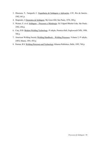 Processos de Soldagem - 50
3. Okumura, T., Taniguchi, C. Engenharia de Soldagem e Aplicações. LTC, Rio de Janeiro,
1982, 461 p.
4. Drapinski, J. Elementos de Soldagem. Mc Graw-Hill, São Paulo, 1978, 280 p.
5. Wainer, E. et al. Soldagem – Processos e Metalurgia. Ed. Edgard Blücher Ltda, São Paulo,
1992, 494 p.
6. Cary, H.B. Modern Welding Technology. 4ª edição, Prentice-Hall, Englewood Cliffs, 1998,
780 p.
7. American Welding Society Welding Handbook – Welding Processes. Volume 2, 8ª edição,
AWS, Miami, 1991, 955 p.
8. Parmar, R.S. Welding Processes and Technology. Khanna Publishers, Delhi, 1995, 760 p.
 