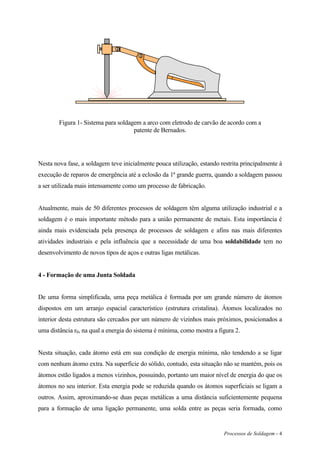 Processos de Soldagem - 4
Figura 1- Sistema para soldagem a arco com eletrodo de carvão de acordo com a
patente de Bernados.
Nesta nova fase, a soldagem teve inicialmente pouca utilização, estando restrita principalmente à
execução de reparos de emergência até a eclosão da 1ª grande guerra, quando a soldagem passou
a ser utilizada mais intensamente como um processo de fabricação.
Atualmente, mais de 50 diferentes processos de soldagem têm alguma utilização industrial e a
soldagem é o mais importante método para a união permanente de metais. Esta importância é
ainda mais evidenciada pela presença de processos de soldagem e afins nas mais diferentes
atividades industriais e pela influência que a necessidade de uma boa soldabilidade tem no
desenvolvimento de novos tipos de aços e outras ligas metálicas.
4 - Formação de uma Junta Soldada
De uma forma simplificada, uma peça metálica é formada por um grande número de átomos
dispostos em um arranjo espacial característico (estrutura cristalina). Átomos localizados no
interior desta estrutura são cercados por um número de vizinhos mais próximos, posicionados a
uma distância r0, na qual a energia do sistema é mínima, como mostra a figura 2.
Nesta situação, cada átomo está em sua condição de energia mínima, não tendendo a se ligar
com nenhum átomo extra. Na superfície do sólido, contudo, esta situação não se mantém, pois os
átomos estão ligados a menos vizinhos, possuindo, portanto um maior nível de energia do que os
átomos no seu interior. Esta energia pode se reduzida quando os átomos superficiais se ligam a
outros. Assim, aproximando-se duas peças metálicas a uma distância suficientemente pequena
para a formação de uma ligação permanente, uma solda entre as peças seria formada, como
 