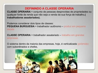 DEFININDO A CLASSE OPERARIA
CLASSE OPERARIA = conjunto de pessoas desprovidas de propriedades ou
qualquer fonte de renda que não seja a venda da sua força de trabalho.(
trabalhadores assalariados).
Podemos considerar dois tipos de classes:
PEQUENA BURGUESIA = trabalhador autônomo – produz em pequena
escala
CLASSE OPERARIA = trabalhador assalariado – trabalho em grandes
empresas.
O sistema dentro da maioria das empresas, hoje, é verticalizada (pirâmide)
com subordinados e chefes,

 