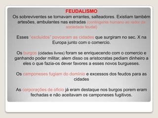 FEUDALISMO
Os sobreviventes se tornavam errantes, salteadores. Existiam também
artesões, ambulantes nas estradas (contingente humano ao redor da
sociedade feudal)

Esses “excluídos” povoaram as cidades que surgiram no sec. X na
Europa junto com o comercio.
Os burgos (cidades livres) foram se enriquecendo com o comercio e
ganhando poder militar, alem disso os aristocratas pediam dinheiro a
eles o que fazia-os dever favores a esses novos burgueses.
Os camponeses fugiam do domínio e excessos dos feudos para as
cidades

As corporações de oficio já eram destaque nos burgos porem eram
fechadas e não aceitavam os camponeses fugitivos.

 