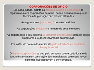 CORPORAÇÕES DE OFICIO
Em cada cidade, distrito os mestres, oficiais e aprendizes se
organizavam em corporações de oficio com o cuidado para que as
técnicas de produção não fossem alteradas
Assegurando o “justo preço” de seus produtos.
As corporações limitavam o numero de seus membros
As corporações e seu sistema se tornaram um obstáculo para os outros
produtores e o desenvolvimento da produção.
Foi instituído no mundo medieval ligado a tradições e fidelidade,
hierarquia social.

O fim das corporações se deu pelo aumento do mercado local e de
longa distancia alem da criação das manufaturas com seus novos
sistemas que aceitavam a concorrência.

 
