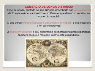 COMERCIO DE LONGA DISTANCIA
Esse mundo foi abalado no sec. XV pela descoberta das vias marítimas
da Europa à America e ao Extremo Oriente, que deu novo impulso ao
comercio mundial.
O que gerou expectativa para o crescimento do capital ( o que influenciou
o fim das corporações)

O intuito era expandir o seu suprimento de mercadoria para exportação,
também porque o mercado interno esta expandindo.

 