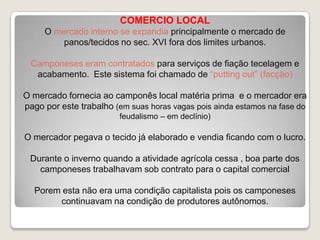 COMERCIO LOCAL
O mercado interno se expandia principalmente o mercado de
panos/tecidos no sec. XVI fora dos limites urbanos.
Camponeses eram contratados para serviços de fiação tecelagem e
acabamento. Este sistema foi chamado de “putting out” (facção)

O mercado fornecia ao camponês local matéria prima e o mercador era
pago por este trabalho (em suas horas vagas pois ainda estamos na fase do
feudalismo – em declínio)

O mercador pegava o tecido já elaborado e vendia ficando com o lucro.
Durante o inverno quando a atividade agrícola cessa , boa parte dos
camponeses trabalhavam sob contrato para o capital comercial
Porem esta não era uma condição capitalista pois os camponeses
continuavam na condição de produtores autônomos.

 