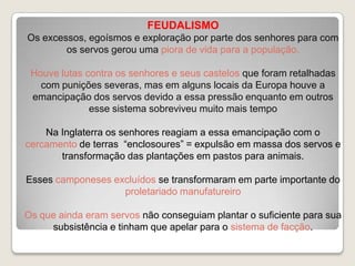 FEUDALISMO
Os excessos, egoísmos e exploração por parte dos senhores para com
os servos gerou uma piora de vida para a população.
Houve lutas contra os senhores e seus castelos que foram retalhadas
com punições severas, mas em alguns locais da Europa houve a
emancipação dos servos devido a essa pressão enquanto em outros
esse sistema sobreviveu muito mais tempo
Na Inglaterra os senhores reagiam a essa emancipação com o
cercamento de terras “enclosoures” = expulsão em massa dos servos e
transformação das plantações em pastos para animais.
Esses camponeses excluídos se transformaram em parte importante do
proletariado manufatureiro
Os que ainda eram servos não conseguiam plantar o suficiente para sua
subsistência e tinham que apelar para o sistema de facção.

 