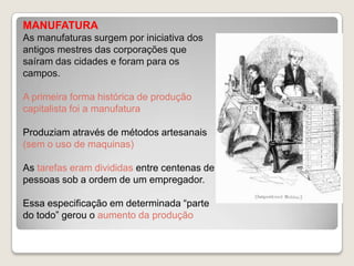 MANUFATURA
As manufaturas surgem por iniciativa dos
antigos mestres das corporações que
saíram das cidades e foram para os
campos.
A primeira forma histórica de produção
capitalista foi a manufatura
Produziam através de métodos artesanais
(sem o uso de maquinas)
As tarefas eram divididas entre centenas de
pessoas sob a ordem de um empregador.

Essa especificação em determinada “parte
do todo” gerou o aumento da produção

 