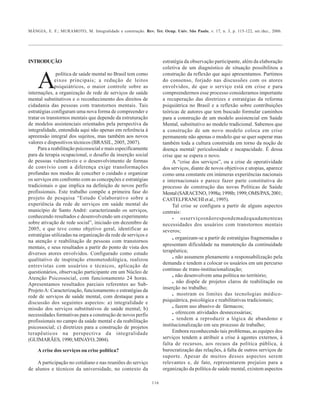 MÂNGIA, E. F.; MURAMOTO, M. Integralidade e construção. Rev. Ter. Ocup. Univ. São Paulo, v. 17, n. 3, p. 115-122, set./dez., 2006.
116
INTRODUÇÃO
A
política de saúde mental no Brasil tem como
eixos principais; a redução de leitos
psiquiátricos, o maior controle sobre as
internações, a organização de rede de serviços de saúde
mental substitutivos e o reconhecimento dos direitos de
cidadania das pessoas com transtornos mentais. Tais
estratégias configuram uma nova forma de compreender e
tratar os transtornos mentais que depende da estruturação
de modelos assistenciais orientados pela perspectiva da
integralidade, entendida aqui não apenas em referência à
apreensão integral dos sujeitos, mas também aos novos
valores e dispositivos técnicos (BRASIL, 2005, 2007).
Para a reabilitação psicossocial e mais especificamente
para da terapia ocupacional, o desafio da inserção social
de pessoas vulneráveis e o desenvolvimento de formas
de convívio com a diferença exige transformações
profundas nos modos de conceber o cuidado e organizar
os serviços em confronto com as concepções e estratégias
tradicionais o que implica na definição de novos perfis
profissionais. Este trabalho compõe a primeira fase do
projeto de pesquisa “Estudo Colaborativo sobre a
experiência da rede de serviços em saúde mental do
município de Santo André: caracterizando os serviços,
conhecendo resultados e desenvolvendo um experimento
sobre ativação de rede social”, iniciado em dezembro de
2005, e que teve como objetivo geral, identificar as
estratégias utilizadas na organização da rede de serviços e
na atenção e reabilitação de pessoas com transtornos
mentais, e seus resultados a partir do ponto de vista dos
diversos atores envolvidos. Configurado como estudo
qualitativo de inspiração etnometodológica, realizou
entrevistas com usuários e técnicos, aplicação de
questionários, observação participante em um Núcleo de
Atenção Psicossocial, com funcionamento 24 horas.
Apresentamos resultados parciais referentes ao Sub-
ProjetoA: Caracterização, funcionamento e estratégias da
rede de serviços de saúde mental, com destaque para a
discussão dos seguintes aspectos: a) integralidade e
missão dos serviços substitutivos de saúde mental; b)
necessidades formativas para a construção de novos perfis
profissionais no campo da saúde mental e da reabilitação
psicossocial; c) diretrizes para a construção de projetos
terapêuticos na perspectiva da integralidade
(GUIMARÃES,1990;MINAYO,2004).
A crise dos serviços ou crise política?
A participação no cotidiano e nas reuniões do serviço
de alunos e técnicos da universidade, no contexto da
estratégia da observação participante, além da elaboração
coletiva de um diagnóstico de situação possibilitou a
construção da reflexão que aqui apresentamos. Partimos
do consenso, forjado nas discussões com os atores
envolvidos, de que o serviço está em crise e para
compreendermos esse processo consideramos importante
a recuperação das diretrizes e estratégias da reforma
psiquiátrica no Brasil e a reflexão sobre contribuições
teóricas de autores que tem buscado formular caminhos
para a construção de um modelo assistencial em Saúde
Mental, substitutivo ao modelo tradicional. Sabemos que
a construção de um novo modelo coloca em crise
permanente não apenas o modelo que se quer superar mas
também toda a cultura construída em torno da noção de
doença mental/ periculosidade e incapacidade. É dessa
crise que se espera o novo.
A “crise dos serviços”, ou a crise de operatividade
dos serviços, diante de novos objetivos e utopias, aparece
como uma constante em inúmeras experiências nacionais
e internacionais e parece fazer parte constitutiva do
processo de construção das novas Políticas de Saúde
Mental(SARACENO,1998a;1998b;1999;OMS/PAS,2001;
CASTELFRANCHIetal.,1995).
Tal crise se configura a partir de alguns aspectos
centrais:
• osserviçosnãorespondemadequadamenteas
necessidades dos usuários com transtornos mentais
severos;
. organizam-se a partir de estratégias fragmentadas e
apresentam dificuldade na manutenção da continuidade
terapêutica;
. não assumem plenamente a responsabilização pela
demanda e tendem a colocar os usuários em um percurso
continuo de trans-institucionalização;
. não desenvolvem uma política no território;
. não dispõe de projetos claros de reabilitação ou
inserção no trabalho;
. mostram os limites das tecnologias médico-
psiquiátrica, psicológica e reabilitativas tradicionais;
. fazem uso abusivo de fármacos;
. oferecem atividades desnecessárias;
. tendem a reproduzir a lógica de abandono e
institucionalização em seu processo de trabalho;
Embora reconhecendo tais problemas, as equipes dos
serviços tendem a atribuir a crise à agentes externos, à
falta de recursos, aos recuos da política pública, à
burocratização das relações, à falta de outros serviços de
suporte. Apesar de muitos desses aspectos serem
relevantes e, de fato, representarem prejuízo para a
organização da política de saúde mental, existem aspectos
 
