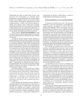 MÂNGIA, E. F.; MURAMOTO, M. Integralidade e construção. Rev. Ter. Ocup. Univ. São Paulo, v. 17, n. 3, p. 115-122, set./dez., 2006.
117
fundamentais que estão no interior dos serviços e que
deveriam ser considerados na avaliação dessa
problemática, mas que dificilmente são assumidos pelas
equipes. Nossa hipótese inicial é de que talvez faltem
recursos técnicos, informações e parâmetros para criticar
a própria prática e avançar nas propostas operativas.
Assim, nosso objetivo aqui, a partir dos resultados
encontrados em campo, vem a ser o de colocar em questão
e definir aspectos que são considerados importantes, no
contexto da literatura específica dessa área e do diálogo
com as equipes de trabalho envolvidas neste projeto.
Nesse contexto o desafio da integralidade se torna
um operador teórico e prático fundamental, pois vem sendo
esse o horizonte buscado na construção de novos modelos
assistenciais.
A noção de atenção integral à saúde, proposta na
própria definição do Sistema Único de Saúde e inserida na
Constituição brasileira, é um projeto político e ético ainda
em construção (BRASIL, 1988, 1990). Concretizar um
modelo assistencial ancorado em uma visão ampliada do
processo saúde-doença e que toma como objeto a pessoa
ou os grupos sociais, em seu contexto de vida e de acordo
com as suas necessidades, depende de mudanças
profundas em todos os aspectos implicados no trabalho
de cuidado e promoção da saúde. Para a realização desse
projeto, a perspectiva da integralidade deve estar presente
em cada ação desencadeada pelo sistema, quer seja ela,
local ou global, quer seja individual ou coletiva, e isso
requer a transformação das tecnologias empregadas, da
organização dos serviços, dos processos de trabalho em
saúde e especialmente da formação dos profissionais e
consequentemente, dos currículos universitários. Requer
também mudanças nas relações estabelecidas entre
profissionais de saúde e usuários.
Para Mattos (2001) “a integralidade não é apenas
uma diretriz do SUS definida constitucionalmente. Ela é
uma ‘bandeira de luta’, parte de uma ‘imagem objetivo’,
um enunnciado de certas características do sistema de
saúde, de suas instituições e de suas práticas que são
consideradas (...) desejáveis. Ela tenta falar de um
conjunto de valores pelos quais vale lutar, pois se
relacionam a um ideal de uma sociedade mais justa e
mais solidária”.
Nesse sentido é que buscamos construir reflexões e
indicações capazes de orientar a prática, a organização e a
avaliação nos serviços de saúde mental, com especial
interesse nos aspectos que compõe a relação entre
profissionais e usuários e nas formas de construir, oferecer
e avaliar as propostas e projetos terapêuticos. Nessas
reflexões está presente o esforço para complexificar a
compreensão do processo saúde-doença e assumir a
integralidade em cada momento assistencial.
Reforma psiquiátrica e as novas profissionalidades
O processo da reforma passa por um momento
importante e crítico de estruturação e consolidação que
exige respostas inovadoras e criativas de seus
protagonistas (BRASIL, 2007). Tais respostas terão um
peso relevante nos destinos da nova Política de Saúde
Mental e na definição do seu potencial de ruptura com a
cultura manicomial, mais precisamente, com o paradigma
da psiquiatria, que emergiu historicamente ancorado na
abstração das definições sobre a doença mental, na
invenção do hospital psiquiátrico como lócus da apreensão
daqueles considerados perigosos e incapazes para os atos
da vida social, de produção do saber sobre a doença e seu
tratamento, na delegação de um novo tipo poder aos
especialistas (a privação de liberdade mediada pela relação
de tutela) (CASTEL, 1978; FOUCAULT, 1978, 1997).
Esse arranjo que produziu muito mais efeitos de
violência e exclusão do que de cura, é que se tenta
desmontar. Desinstitucionalização é muito mais do que
fechar os manicômios e criar redes de serviços
substitutivos, é inventar novas formas de convívio social
com a diferença e isso implica em transformações profundas
nos modos de pensar e fazer o cuidado, de definir o papel
das instituições e especialmente coloca permanentemente
em questão as diferentes concepções e estratégias
utilizadas pelos profissionais, obrigando-nos também a nos
reinventarmos (ROTELLI, 1999).
A construção de novos serviços e estratégias de
cuidado tem se constituído no contexto do exercício das
múltiplas profissionalidades. Há muitas formas de
conceber e exercer as práticas multiprofissionais. Sabemos
que no campo da atenção em saúde mental houve o
desenvolvimento de perspectivas distintas que podem ser
identificadas a partir de três modelos principais: o
biomédico, o da escuta terapêutica e o do auxílio social
(CASTEL, 1988; SARACENO et al., 1999). Já os modelos
de reabilitação desenvolvidos no mesmo período são
fortemente centrados no treino de habilidades sociais e/
ou laborais, ou no treinamento de famílias para
sobreviverem aos transtornos mentais severos
(SARACENO,1999).
Ocorre que tais modelos, quando praticados de forma
compartimentalizada e em distintos serviços assistenciais,
que normalmente não mantêm relações entre si, além de se
mostrarem insuficientes diante das necessidades das
pessoas, trazem riscos importantes, sendo o maior deles o
 