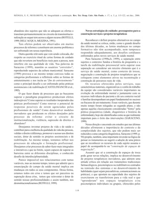 MÂNGIA, E. F.; MURAMOTO, M. Integralidade e construção. Rev. Ter. Ocup. Univ. São Paulo, v. 17, n. 3, p. 115-122, set./dez., 2006.
118
abandono dos sujeitos que não se adequam as ofertas e
transitam permanentemente no circuito da transinstitucio-
nalização ou sequer tem acesso a algum recurso (ROTELLI,
1999;DELL’ACQUA;MEZZINA,1991).
Tais efeitos podem ser observados em muitos
processos de reforma e constituem um enorme problema a
ser enfrentado em nossa experiência.
Outra questão relevante que vem sendo colocada, diz
respeito ao exercício ritual de certas formas de cuidado
que não revertem em benefícios reais para a pessoa, nem
interfere em sua qualidade de vida. Nas palavras de
Saraceno (1999), mantêm os usuários “entretidos”,
reproduzindo aspectos da cultura manicomial. Saraceno
(1999) provoca e ao mesmo tempo convoca todas as
categorias profissionais a refletirem sobre as formas de
entretenimento e nos incita ao “fim do entretenimento”
como o principal desafio a ser enfrentado pelas práticas
assistenciais e de reabilitação (CASTELFRANCHI et al.,
1995).
O que fazer diante de processos que ao buscarem
superar o paradigma psiquiátrico produziram efeitos
indesejáveis? Como superar os resultados inesperados das
práticas profissionais? Como renovar o potencial de
respostas possíveis de serem agenciadas pelos
profissionais de saúde? Como desenvolver modelos
inovadores que produzam os efeitos desejados pelo
processo da reforma: evitar o circuito de
institucionalização, violência, supressão de direitos e
abandono?
Desejamos inventar projetos de vida e de saúde e
contribuir para a melhoria da qualidade de vida das pessoas,
validar o direito á diferença, promover o acesso aos direitos
sociais, dotar de sentido os projetos assistenciais e de
reabilitação. Ao mesmo tempo, tentamos influir nos
processos de educação e formação profissional.
Desejamos criar processos de saber-fazer mais integrados
e interativos e que no limite, sejam capazes de superar as
barreiras entre as diferentes disciplinas, o conhecido
desafio da interdisciplinariedade.
Parece impossível nos relacionarmos com tantas
variáveis, mas ao mesmo tempo, temos que admitir que a
emancipação do campo da saúde mental implica em
mudanças em todos os seus componentes. Dessa forma,
estamos todos em crise e temos que ser parceiros na
superação dessa crise, temos que reinventar e dotar de
sentido nossas profissionalidades e assim também, nos
desinstitucionalizarmos (ROTELLI, 1999).
Novas estratégias de cuidado: pressupostos para a
construção serviços e projetos terapêuticos
Reconhecer e definir projetos alternativos no campo
da saúde mental se coloca, então, como o grande desafio
das últimas décadas, as lentas mudanças no campo
formativo não têm acompanhado, nem tampouco
respondido adequadamente, aos desafios cotidianos
enfrentados pelos novos serviços de saúde mental.
Para Saraceno (1998a,b, 1999), a separação entre
sujeitos e contextos fundou a história da psiquiatria e a
tarefa da reabilitação psicossocial seria superar essa
separação ao considerar um terceiro elemento que é o
serviço de saúde mental, como contexto de trocas,
negociação e construção de projetos terapêuticos que se
coloquem como elementos ativos na reconstrução e
construção de percursos reais de vida.
Os recursos oferecidos pelos serviços, suas
características materiais, organizativas e o estilo do trabalho
da equipe são considerados variáveis importantes na
evolução da enfermidade mental e juntamente com os
recursos individuais do paciente e do seu contexto social
e familiar desempenham um papel fundamental no sucesso
ou fracasso de um tratamento. Essas variáveis, que durante
muito tempo foram relegadas ao segundo plano, e não
apenas aquelas classicamente consideradas “fortes” pela
prática psiquiátrica (idade, diagnóstico e história da
enfermidade), hoje são identificadas como as que realmente
importam para o êxito das intervenções (SARACENO,
1999).
Nessa direção e ancorado em estudos que nas últimas
décadas afirmaram a importância do contexto e da
complexidade dos sujeitos, que não podem mais ser
reduzidos a uma categoria diagnóstica, Saraceno (1999, p.
94) propõe, também, uma importante inversão na lógica de
pensar os tratamentos ao sugerir a adoção de uma práxis
que ao reconhecer os recursos de cada sujeito assuma o
papel de acompanhá-lo na “construção de espaços de
negociação”.
Assumir que só a construção de espaços de troca
pode gerar novas relações, implica no desenvolvimento
de projetos terapêuticos inovadores, que adotem uma
atitude crítica em relação aos tratamentos tradicionais
farmacológicos, psicoterapicos ou reabilitativos centrados
na remissão dos sintomas e no desenvolvimento de
habilidades (quer sejam psicoafetivas, comunicacionais ou
práticas), e que apostam na capacidade dos sujeitos de
exercitarem ou transferirem para a vida real o que
“aprenderam” nos espaços terapêuticos e/ou
psicoterápicos individuais ou grupais, oferecidos pelos
 