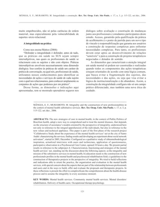 MÂNGIA, E. F.; MURAMOTO, M. Integralidade e construção. Rev. Ter. Ocup. Univ. São Paulo, v. 17, n. 3, p. 115-122, set./dez., 2006.
121
muito empobrecidos, não só pelas carências de ordem
material, mas especialmente pela vulnerabilidade de
suportes sócio-relacional.
A integralidade na prática
Como nos ensina Mattos (2004):
“Defender a integralidade é defender, antes de tudo,
que as práticas em saúde no SUS sejam sempre
intersubjetivas, nas quais os profissionais de saúde se
relacionem com os sujeitos e não com objetos. Práticas
intersubjetivas envolvem necessariamente uma dimensão
dialógica. Isso confere ás práticas de saúde um caráter de
prática de conversação, na qual nós, profissionais de saúde,
utilizamos nossos conhecimentos para identificar as
necessidades de ações e serviços de saúde de cada sujeito
com o qual nos relacionamos, para conhecer amplamente os
conjuntos de ações que podemos por em prática”.
Dessa forma, as dimensões e indicações aqui
apresentadas, tem se mostrado operadores seguros nos
diálogos sobre avaliação e construção de mudanças
junto aos profissionais e estudantes participantes deste
estudo. Acesso, garantido pela qualificação da prática
de acolhimento é o ponto de partida para um novo tipo
de vínculo e responsabilização que garanta aos usuários
a construção de respostas complexas para enfrentar
necessidades complexas. Para tanto, os profissionais
devem estar aptos ao desenvolvimento de relações
“sensíveis” e para a construção de projetos terapêuticos
negociados e dotados de sentido.
As dimensões que caracterizam a atenção integral
em saúde mental só podem ser construídas e realizadas
quando todos os componentes das ações terapêuticas
estejam orientados de acordo com uma lógica comum,
que busca evitar a fragmentação dos sujeitos, das
necessidades e das ações, ou seja que visa evitar a
lógica da institucionalização e do abandono. Assim, a
construção da integralidade configura não só um campo
prático diferenciado, mas também uma nova ética do
cuidado.
MÂNGIA, E. F.; MURAMOTO, M. Integrality and the construction of new professionalities in
the context of mental health substitutive services. Rev. Ter. Ocup. Univ. São Paulo, v. 17, n. 3, p.
115-122, set./dez., 2006.
ABSTRACTS: The new strategies of care in mental health, in the context of Public Politics of
Brazilian health, adopt a new way to comprehend and to treat the mental diseases, that depends
on the structure of assistance’s models oriented by the perspective of integrality, understood here
not only in reference to the integral apprehension of the individuals, but also in reference to the
new values and technical appliance. This paper is part of the first phase of the research project
“Collaborative Study about the experience of the mental health services’ net at the city of Santo
André: characterizing the services, finding results and developing an experiment about social network
activation”, started in 2005, December. Configured as a qualitative study of ethnomethodological
inspiration, actualized interviews with users and technicians, application of questionnaires,
participative observation in a Psychosocial Care Center, opened 24 hours a day. We present partial
results in reference to the subproject A: Characterization, functioning and strategies of the mental
health services’ net, standing out the discussion about the following aspects: a) the integrality and
mission of the substitutive services in mental health; b) education needs to the construction of new
professionals profiles in the mental health and psychosocial rehabilitation field; c) guidelines to the
construction of therapeutics projects in the perspective of integrality. We tried to build reflections
and indications able to orient the practice, the organization and evaluation in the mental health
services, with special concern about the aspects that are part of the relationship between professionals
and users and in the ways to build, offer and evaluate the proposals and therapeutic projects. In
these reflections is present the effort to complexificate the comprehension about the health-disease
process and to assume the integrality in every assistance moment.
KEY WORDS: Mental health services. Community mental health services. Mental disorders/
rehabilitation. Delivery of health caere. Occupational therapy/psychology.
 