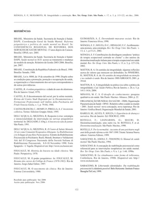 MÂNGIA, E. F.; MURAMOTO, M. Integralidade e construção. Rev. Ter. Ocup. Univ. São Paulo, v. 17, n. 3, p. 115-122, set./dez., 2006.
122
REFERÊNCIAS
BRASIL. Ministério da Saúde. Secretaria de Atenção à Saúde.
DAPE. Coordenação Geral de Saúde Mental. Reforma
psiquiátrica e política de saúde mental no Brasil. In:
CONFERÊNCIA REGIONAL DE REFORMA DOS
SERVIÇOS DE SAÚDE MENTAL: 15 anos depois de Caracas.
Brasília: OPAS; nov. 2005.
BRASIL. Ministério da Saúde. Secretaria de Atenção à Saúde/
DAPE. Saúde mental no SUS: acesso ao tratamento e mudança
do modelo de atenção. Relatório de Gestão 2003-2006. Brasília;
jan. 2007.
BRASIL. Constituição da República Federativa do Brasil, 1988.
Brasília: Senado, 1988.
BRASIL. Lei n. 8080, de 19 de setembro de 1990. Dispõe sobre
as condições para a promoção, proteção e recuperação da saúde,
a organização e o funcionamento dos serviços correspondentes e
dá outras providências.
CASTEL, R. A ordem psiquiátrica: a idade do ouro do alienismo.
Rio de Janeiro: Graal, 1978.
CASTEL, R. Il decentramento del social, per la salute mentale,
Rivista del Centro Studi Regionale per la Documentazione e
Formazione Professionale nell’Ambito della Psichiatria del
Friuli-Venezia Giulia, v. 1, p. 79-84, 1988.
CASTELFRANCHI, C.; HENRY, P.; PIRELLA,A. L' invenzione
colletiva. Torino: Edizioni Gruppo Abele, 1995.
DELL’ACQUA, G.; MEZZINA, R. Resposta à crise: estratégia
e intencionalidade da intervenção no serviço psiquiátrico
territorial. In: DELGADO, J. (Org.). A loucura na sala de jantar.
São Paulo, 1991.
DELL’ACQUA, G.; MEZZINA, R. Il Centro di Salute Mentale
24 ore come Comunità Terapeutica Allargata: La Riabilitazione
e lo Sviluppo di una Rete Partecipativa. Estratto da:Riabilitazione
Psicosociale in Psichiatria. Ruoli, Metodi, Strutture e Validazioni
Atti del II Congresso Nazionale della Società Italiana di
Riabilitazione Psicosociale, 8-9-10 Novembre 1990. Forte
Spagnolo – L’Aquila. Disponível em: http://www.exclusion.net.
FOUCAULT, M. História da loucura na idade clássica. São
Paulo: Perspectiva, 1978.
FOUCAULT, M. O poder psiquiátrico. In: FOUCAULT, M.
Resumo dos cursos do Collège de France (1970-1982). Rio de
Janeiro, Jorge Zahar Editor, 1997.
FOUCAULT, M. O nascimento da clínica. Rio de Janeiro:
Forense Universitária, 1980.
GUIMARÃES, A. Z. Desvendando mascaras sociais. Rio de
Janeiro: FranciscoAlves, 1990.
MÂNGIA, E. F.; SOUZA, D. C.; HIDALGO, V. C.Acolhimento:
uma postura, uma estratégia. Rev. Ter. Ocup. Univ. São Paulo, v.
13, n. 1, p.15-21, 2002.
MÂNGIA, E. F. Contribuições da abordagem canadense “prática
de terapia ocupacional centrada no cliente” e dos autores da
desinstitucionalização italiana para a terapia ocupacional em saúde
mental. Rev. Ter. Ocup. Univ. São Paulo, v. 13, n. 3, p. 127-134,
2002.
MATTOS, R. A. Os sentidos da integralidade: algumas reflexões
acerca de valores que merecem ser defendidos. In: PINHEIRO,
R.; MATTOS, R.A. de. Os sentidos da integralidade na atenção
e no cuidado à saúde. Rio de Janeiro: IMS/ABRASCO, 2001. p.
39-64.
MATTOS, R.A.A integralidade na prática (ou sobre a prática da
integralidade). Cad. Saúde Pública, Rio de Janeiro, v. 20, n. 5, p.
1411-1416, 2004.
MINAYO, M. C. S. O desafio do conhecimento: pesquisa
qualitativa em saúde. São Paulo: Hucitec- Abrasco, 2004. p. 22.
ORGANIZAÇÃO MUNDIAL DA SAÚDE – OMS, Organização
Panamericana da Saúde - OPAS .Relatório sobre a saúde no mundo
- 2001. Saúde mental: nova concepção, nova esperança. Rio de
Janeiro: Gráfica Brasil, Organização Mundial da Saúde, 2001.
RABELO, M.; ALVES, P.; SOUZA, I. Experiência de doença e
narrativa. Rio de Janeiro: Ed. FIOCRUZ, 1999.
ROTELLI, F.; LEONARDIS, O.; MAURI, D.
Desinstitucionalização, uma outra via. In: ROTELLI, F. et al.
Desinstitucionalização. São Paulo: Hucitec, 1990.
ROTELLI, F. Per la normalità - taccuino di uno psichiatra negli
annidellagranderiformascritti1967-1998. Trieste:ScienzaNuova
editore /Asterios Editore, 1999.
SARACENO, B.; ASIOLI, F.; TOGNONI, G. Manual de saúde
mental. São Paulo: Hucitec, 1994.
SARACENO, B. A concepção de reabilitação psicossocial como
referencial para as intervenções terapêuticas em saúde mental.
Rev. Ter. Ocup. Univ. São Paulo, v. 9, n. 1, p. 1-44, 1998a.
SARACENO, B. La cittadinanza come forma di tolleranza,
Conferência. Rio de Janeiro, 1998b. Disponível em: http://
www.exclusion.net.
SARACENO, B. Libertando identidades. Da reabilitação
psicossocial à cidadania possível. Belo Horizonte: Instituto Franco
Basaglia/TeCorá, 1999.
Recebido para publicação: Set./2006
Aceito para publicação: Nov./2006
 