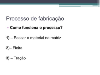 Processo de fabricação
• Como funciona o processo?
1) – Passar o material na matriz
2)– Fieira
3) – Tração
 