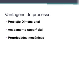 Vantagens do processo
• Precisão Dimensional
• Acabamento superficial
• Propriedades mecânicas
 
