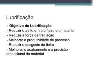 Lubrificação
• Objetivo da Lubrificação
- Reduzir o atrito entre a fieira e o material
- Reduzir a força de trefilação
- Melhorar a produtividade do processo
- Reduzir o desgaste da fieira
- Melhorar o acabamento e a precisão
dimensional do material
 