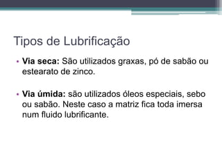 Tipos de Lubrificação
• Via seca: São utilizados graxas, pó de sabão ou
estearato de zinco.
• Via úmida: são utilizados óleos especiais, sebo
ou sabão. Neste caso a matriz fica toda imersa
num fluido lubrificante.
 