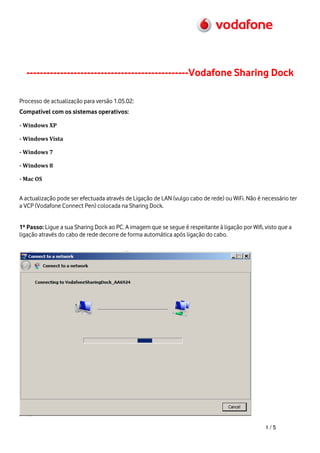 ------------------------------------------------Vodafone Sharing Dock

Processo de actualização para versão 1.05.02:
Compatível com os sistemas operativos:

- Windows XP

- Windows Vista

- Windows 7

- Windows 8

- Mac OS


A actualização pode ser efectuada através de Ligação de LAN (vulgo cabo de rede) ou WiFi. Não é necessário ter
a VCP (Vodafone Connect Pen) colocada na Sharing Dock.


1º Passo: Ligue a sua Sharing Dock ao PC. A imagem que se segue é respeitante à ligação por Wifi, visto que a
ligação através do cabo de rede decorre de forma automática após ligação do cabo.




                                                                                                  1/5
 