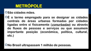 METRÓPOLE
São cidades mães.
É o termo empregado para se designar as cidades
centrais de áreas urbanas formadas por cidades
ligadas entre si fisicamente (conurbadas) ou através
de fluxos de pessoas e serviços ou que assumem
importante posição (econômica, política, cultural,
etc.)
No Brasil ultrapassam 1 milhão de pessoas.
 