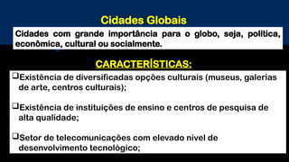 Cidades Globais
Cidades com grande importância para o globo, seja, política,
econômica, cultural ou socialmente.
Existência de diversificadas opções culturais (museus, galerias
de arte, centros culturais);
Existência de instituições de ensino e centros de pesquisa de
alta qualidade;
Setor de telecomunicações com elevado nível de
desenvolvimento tecnológico;
CARACTERÍSTICAS:
 