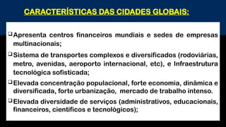Apresenta centros financeiros mundiais e sedes de empresas
multinacionais;
Sistema de transportes complexos e diversificados (rodoviárias,
metro, avenidas, aeroporto internacional, etc), e Infraestrutura
tecnológica sofisticada;
Elevada concentração populacional, forte economia, dinâmica e
diversificada, forte urbanização, mercado de trabalho intenso.
Elevada diversidade de serviços (administrativos, educacionais,
financeiros, científicos e tecnológicos);
CARACTERÍSTICAS DAS CIDADES GLOBAIS:
 