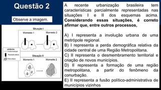 Questão 2
Observe a imagem.
A recente urbanização brasileira tem
características parcialmente representadas nas
situações I e II dos esquemas acima.
Considerando essas situações, é correto
afirmar que, entre outros processos,
A) I representa a involução urbana de uma
metrópole regional.
B) I representa a perda demográfica relativa da
cidade central de uma Região Metropolitana.
C) II representa o desmembramento territorial e
criação de novos municípios.
D) II representa a formação de uma região
metropolitana, a partir do fenômeno da
conurbação.
E) II representa a fusão político-administrativa de
municípios vizinhos
 