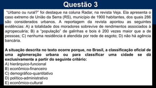 Questão 3
“Urbano ou rural?” foi destaque na coluna Radar, na revista Veja. Ela apresenta o
caso extremo de União da Serra (RS), município de 1900 habitantes, dos quais 286
são considerados urbanos. A reportagem da revista apontou as seguintes
evidências: A) a totalidade dos moradores sobrevive de rendimentos associados à
agropecuária; B) a “população” de galinhas e bois é 200 vezes maior que a de
pessoas; C) nenhuma residência é atendida por rede de esgoto; D) não há agência
bancária.
A situação descrita no texto ocorre porque, no Brasil, a classificação oficial de
uma aglomeração urbana ou para classificar uma cidade se dá
exclusivamente a partir do seguinte critério:
A) hierárquico-funcional
B) econômico-financeiro
C) demográfico-quantitativo
D) político-administrativo
E) econômico-cultural
 