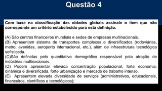 Questão 4
Com base na classificação das cidades globais assinale o item que não
corresponde um critério estabelecido para esta definição.
(A) São centros financeiros mundiais e sedes de empresas multinacionais.
(B) Apresentam sistema de transportes complexos e diversificados (rodoviárias,
metro, avenidas, aeroporto internacional, etc.), além de infraestrutura tecnológica
sofisticada.
(C)São definidas pelo quantitativo demográfico responsável pela atração de
indústrias multinacionais.
(D) Podem apresentar elevada concentração populacional, forte economia,
dinâmica e diversificada, forte urbanização e mercado de trabalho intenso.
(E) Apresentam elevada diversidade de serviços (administrativos, educacionais,
financeiros, científicos e tecnológicos);
 