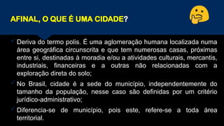 AFINAL, O QUE É UMA CIDADE?
Deriva do termo polis. É uma aglomeração humana localizada numa
área geográfica circunscrita e que tem numerosas casas, próximas
entre si, destinadas à moradia e/ou a atividades culturais, mercantis,
industriais, financeiras e a outras não relacionadas com a
exploração direta do solo;
No Brasil, cidade é a sede do município, independentemente do
tamanho da população, nesse caso são definidas por um critério
jurídico-administrativo;
Diferencia-se de município, pois este, refere-se a toda área
territorial.
 