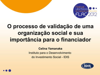 O processo de validação de uma
    organização social e sua
 importância para o financiador
                Celina Yamanaka
       Instituto para o Desenvolvimento
         do Investimento Social - IDIS
 