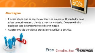 Abordagem
• É nessa etapa que se recebe o cliente na empresa. O vendedor deve
saber cumprimentar o cliente e mostrar cortesia. Deve-se eliminar
qualquer tipo de preconceito e discriminação.
• A apresentação ao cliente precisa ser saudável e positiva.
 