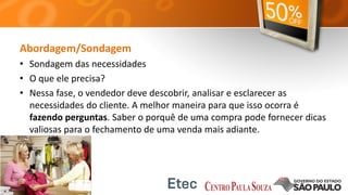 Abordagem/Sondagem
• Sondagem das necessidades
• O que ele precisa?
• Nessa fase, o vendedor deve descobrir, analisar e esclarecer as
necessidades do cliente. A melhor maneira para que isso ocorra é
fazendo perguntas. Saber o porquê de uma compra pode fornecer dicas
valiosas para o fechamento de uma venda mais adiante.
 