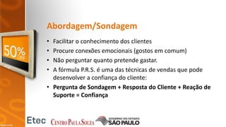Abordagem/Sondagem
• Facilitar o conhecimento dos clientes
• Procure conexões emocionais (gostos em comum)
• Não perguntar quanto pretende gastar.
• A fórmula P.R.S. é uma das técnicas de vendas que pode
desenvolver a confiança do cliente:
• Pergunta de Sondagem + Resposta do Cliente + Reação de
Suporte = Confiança
 