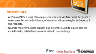 Método P.R.S.
• A Técnica P.R.S. é uma técnica que consiste em: Ao fazer uma Pergunta e
obter uma Resposta do Cliente, o Vendedor dá uma reação de Suporte á
sua resposta.
• Quando mostramos para alguém que estamos ouvindo aquilo que ele
está dizendo, estabelecemos uma relação de confiança.
 