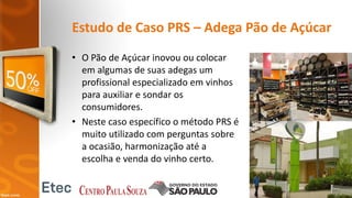Estudo de Caso PRS – Adega Pão de Açúcar
• O Pão de Açúcar inovou ou colocar
em algumas de suas adegas um
profissional especializado em vinhos
para auxiliar e sondar os
consumidores.
• Neste caso específico o método PRS é
muito utilizado com perguntas sobre
a ocasião, harmonização até a
escolha e venda do vinho certo.
 