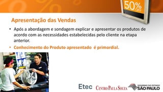 Apresentação das Vendas
• Após a abordagem e sondagem explicar e apresentar os produtos de
acordo com as necessidades estabelecidas pelo cliente na etapa
anterior.
• Conhecimento do Produto apresentado é primordial.
 
