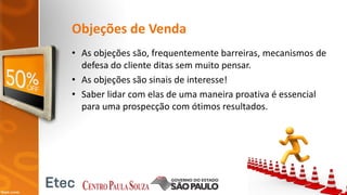 Objeções de Venda
• As objeções são, frequentemente barreiras, mecanismos de
defesa do cliente ditas sem muito pensar.
• As objeções são sinais de interesse!
• Saber lidar com elas de uma maneira proativa é essencial
para uma prospecção com ótimos resultados.
 