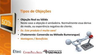 Tipos de Objeções
• Objeção Real ou Válida
Neste caso a objeção é verdadeira. Normalmente essa deriva
do medo, ou experiência negativa do cliente.
• Ex. Este produto é muito caro!
• (Tratamento: Conversão ou Método Bumerangue)
• Vantagens / Benefícios
 