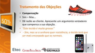 Tratamento das Objeções
• Compensação
• Sim – Mas...
• Dê razão ao cliente. Apresente um argumento verdadeiro
que compensa a sua objeção.
• “Este tecido é muito grosso.”
• - Sim, mas se a senhora quer resistência, o tecido terá que
ser mais encorpado que os normais.
 